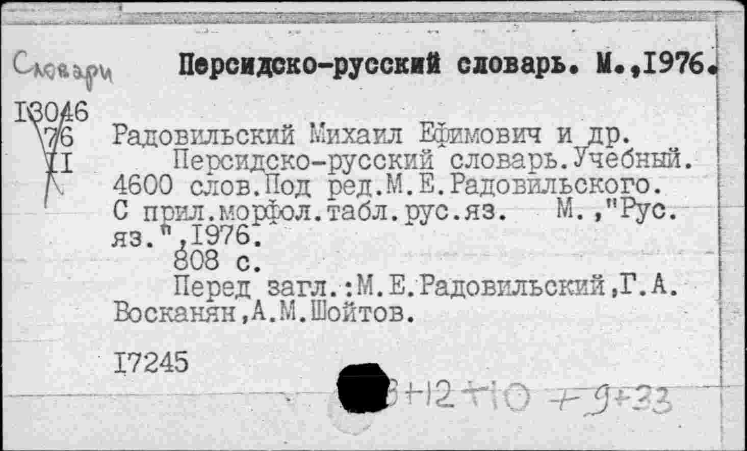 ﻿Персидоко-руссклй словарь. М.,1976
3046
уж Радовильский Михаил Ефимович и др.
II Персидско-русский словарь.Учебный.
N 4600 слов.Под ред.М.Е.Радовильского.
С прил.морфол. табл. рус. яз. М.,”Рус. яз.%1976.
«08 с.
Перед загл. :М.Е.Радовильский,Г.А.
Восканян,А.М.Шойтов.
17245
5